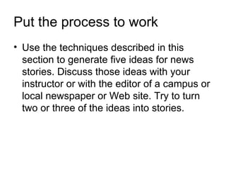 Put the process to work
• Use the techniques described in this
  section to generate five ideas for news
  stories. Discuss those ideas with your
  instructor or with the editor of a campus or
  local newspaper or Web site. Try to turn
  two or three of the ideas into stories.
 