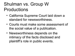 Shulman vs. Group W
Productions
 • California Supreme Court laid down a
   standard for newsworthiness.
 • Courts must make some assessment of
   the social value of a publication.
 • Newsworthiness depends on the
   intimacy of the facts disclosed and
   plaintiff’s role in public events.
 