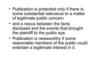 • Publication is protected only if there is
  some substantial relevance to a matter
  of legitimate public concern
• and a nexus between the facts
  disclosed and the events that brought
  the plaintiff to the public eye.
• Publication is newsworthy if some
  reasonable members of the public could
  entertain a legitimate interest in it.
 
