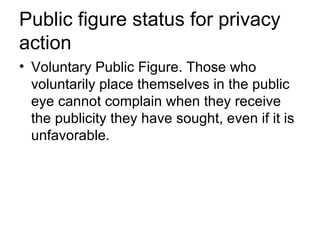 Public figure status for privacy
action
• Voluntary Public Figure. Those who
  voluntarily place themselves in the public
  eye cannot complain when they receive
  the publicity they have sought, even if it is
  unfavorable.
 