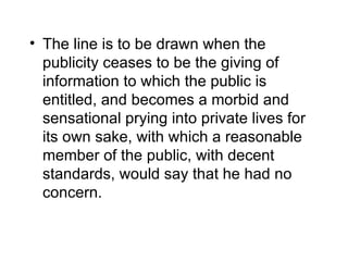 • The line is to be drawn when the
  publicity ceases to be the giving of
  information to which the public is
  entitled, and becomes a morbid and
  sensational prying into private lives for
  its own sake, with which a reasonable
  member of the public, with decent
  standards, would say that he had no
  concern.
 