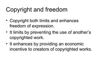Copyright and freedom
• Copyright both limits and enhances
  freedom of expression.
• It limits by preventing the use of another’s
  copyrighted work.
• It enhances by providing an economic
  incentive to creators of copyrighted works.
 
