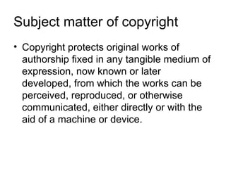 Subject matter of copyright
• Copyright protects original works of
  authorship fixed in any tangible medium of
  expression, now known or later
  developed, from which the works can be
  perceived, reproduced, or otherwise
  communicated, either directly or with the
  aid of a machine or device.
 