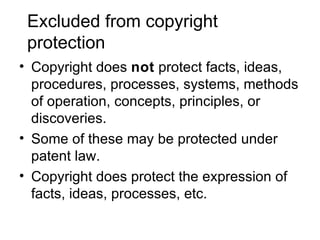 Excluded from copyright
 protection
• Copyright does not protect facts, ideas,
  procedures, processes, systems, methods
  of operation, concepts, principles, or
  discoveries.
• Some of these may be protected under
  patent law.
• Copyright does protect the expression of
  facts, ideas, processes, etc.
 