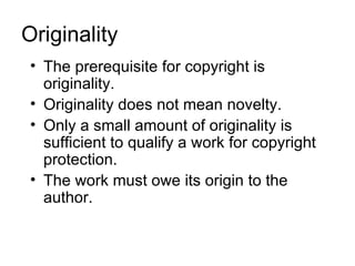 Originality
 • The prerequisite for copyright is
   originality.
 • Originality does not mean novelty.
 • Only a small amount of originality is
   sufficient to qualify a work for copyright
   protection.
 • The work must owe its origin to the
   author.
 