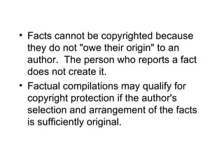 • Facts cannot be copyrighted because
  they do not "owe their origin" to an
  author. The person who reports a fact
  does not create it.
• Factual compilations may qualify for
  copyright protection if the author's
  selection and arrangement of the facts
  is sufficiently original.
 
