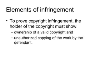 Elements of infringement
• To prove copyright infringement, the
  holder of the copyright must show
  – ownership of a valid copyright and
  – unauthorized copying of the work by the
    defendant.
 