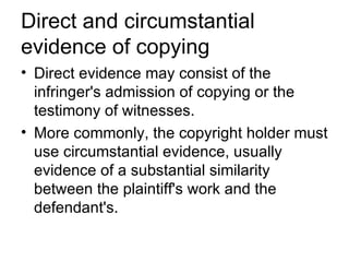 Direct and circumstantial
evidence of copying
• Direct evidence may consist of the
  infringer's admission of copying or the
  testimony of witnesses.
• More commonly, the copyright holder must
  use circumstantial evidence, usually
  evidence of a substantial similarity
  between the plaintiff's work and the
  defendant's.
 
