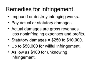 Remedies for infringement
• Impound or destroy infringing works.
• Pay actual or statutory damages.
• Actual damages are gross revenues
  less noninfringing expenses and profits.
• Statutory damages = $250 to $10,000.
• Up to $50,000 for willful infringement.
• As low as $100 for unknowing
  infringement.
 