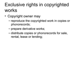 Exclusive rights in copyrighted
works
• Copyright owner may
  – reproduce the copyrighted work in copies or
    phonorecords;
  – prepare derivative works;
  – distribute copies or phonorecords for sale,
    rental, lease or lending;
 