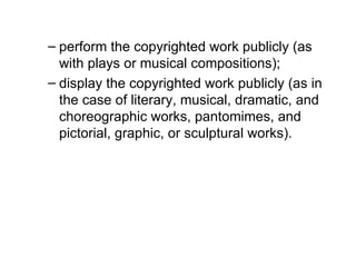– perform the copyrighted work publicly (as
  with plays or musical compositions);
– display the copyrighted work publicly (as in
  the case of literary, musical, dramatic, and
  choreographic works, pantomimes, and
  pictorial, graphic, or sculptural works).
 
