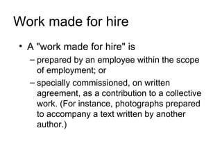 Work made for hire
• A "work made for hire" is
  – prepared by an employee within the scope
    of employment; or
  – specially commissioned, on written
    agreement, as a contribution to a collective
    work. (For instance, photographs prepared
    to accompany a text written by another
    author.)
 