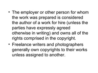 • The employer or other person for whom
  the work was prepared is considered
  the author of a work for hire (unless the
  parties have expressly agreed
  otherwise in writing) and owns all of the
  rights comprised in the copyright.
• Freelance writers and photographers
  generally own copyrights to their works
  unless assigned to another.
 