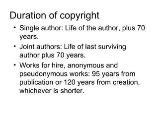 Duration of copyright
• Single author: Life of the author, plus 70
  years.
• Joint authors: Life of last surviving
  author plus 70 years.
• Works for hire, anonymous and
  pseudonymous works: 95 years from
  publication or 120 years from creation,
  whichever is shorter.
 