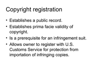 Copyright registration
• Establishes a public record.
• Establishes prima facie validity of
  copyright.
• Is a prerequisite for an infringement suit.
• Allows owner to register with U.S.
  Customs Service for protection from
  importation of infringing copies.
 