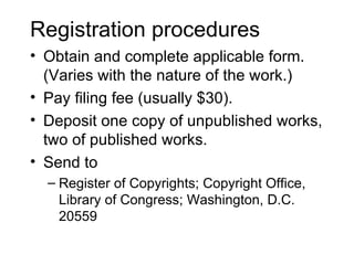 Registration procedures
• Obtain and complete applicable form.
  (Varies with the nature of the work.)
• Pay filing fee (usually $30).
• Deposit one copy of unpublished works,
  two of published works.
• Send to
  – Register of Copyrights; Copyright Office,
    Library of Congress; Washington, D.C.
    20559
 
