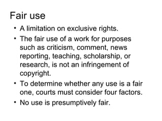 Fair use
• A limitation on exclusive rights.
• The fair use of a work for purposes
  such as criticism, comment, news
  reporting, teaching, scholarship, or
  research, is not an infringement of
  copyright.
• To determine whether any use is a fair
  one, courts must consider four factors.
• No use is presumptively fair.
 