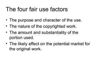 The four fair use factors
• The purpose and character of the use.
• The nature of the copyrighted work.
• The amount and substantiality of the
  portion used.
• The likely effect on the potential market for
  the original work.
 