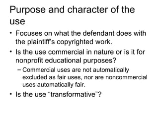 Purpose and character of the
use
• Focuses on what the defendant does with
  the plaintiff’s copyrighted work.
• Is the use commercial in nature or is it for
  nonprofit educational purposes?
  – Commercial uses are not automatically
    excluded as fair uses, nor are noncommercial
    uses automatically fair.
• Is the use “transformative”?
 