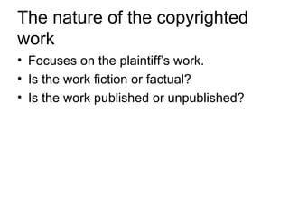 The nature of the copyrighted
work
• Focuses on the plaintiff’s work.
• Is the work fiction or factual?
• Is the work published or unpublished?
 