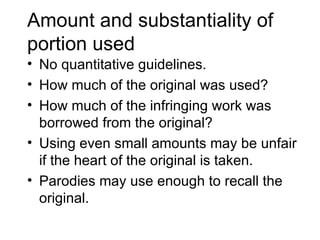 Amount and substantiality of
portion used
• No quantitative guidelines.
• How much of the original was used?
• How much of the infringing work was
  borrowed from the original?
• Using even small amounts may be unfair
  if the heart of the original is taken.
• Parodies may use enough to recall the
  original.
 
