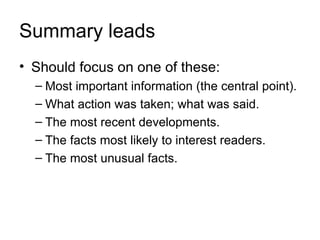 Summary leads
• Should focus on one of these:
  – Most important information (the central point).
  – What action was taken; what was said.
  – The most recent developments.
  – The facts most likely to interest readers.
  – The most unusual facts.
 