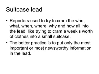 Suitcase lead
• Reporters used to try to cram the who,
  what, when, where, why and how all into
  the lead, like trying to cram a week’s worth
  of clothes into a small suitcase.
• The better practice is to put only the most
  important or most newsworthy information
  in the lead.
 