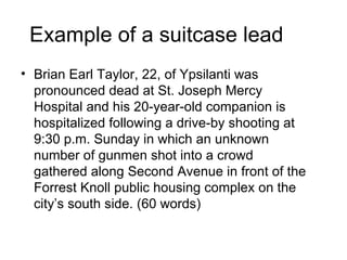 Example of a suitcase lead
• Brian Earl Taylor, 22, of Ypsilanti was
  pronounced dead at St. Joseph Mercy
  Hospital and his 20-year-old companion is
  hospitalized following a drive-by shooting at
  9:30 p.m. Sunday in which an unknown
  number of gunmen shot into a crowd
  gathered along Second Avenue in front of the
  Forrest Knoll public housing complex on the
  city’s south side. (60 words)
 