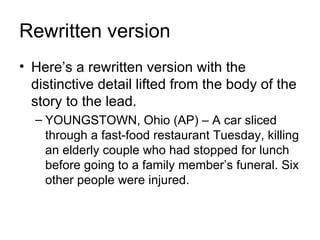 Rewritten version
• Here’s a rewritten version with the
  distinctive detail lifted from the body of the
  story to the lead.
  – YOUNGSTOWN, Ohio (AP) – A car sliced
    through a fast-food restaurant Tuesday, killing
    an elderly couple who had stopped for lunch
    before going to a family member’s funeral. Six
    other people were injured.
 