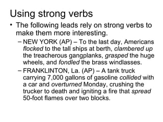 Using strong verbs
• The following leads rely on strong verbs to
  make them more interesting.
  – NEW YORK (AP) – To the last day, Americans
    flocked to the tall ships at berth, clambered up
    the treacherous gangplanks, grasped the huge
    wheels, and fondled the brass windlasses.
  – FRANKLINTON, La. (AP) – A tank truck
    carrying 7,000 gallons of gasoline collided with
    a car and overturned Monday, crushing the
    trucker to death and igniting a fire that spread
    50-foot flames over two blocks.
 