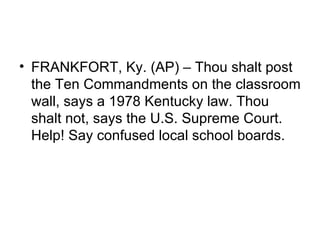 • FRANKFORT, Ky. (AP) – Thou shalt post
  the Ten Commandments on the classroom
  wall, says a 1978 Kentucky law. Thou
  shalt not, says the U.S. Supreme Court.
  Help! Say confused local school boards.
 