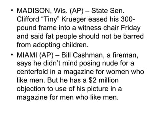 • MADISON, Wis. (AP) – State Sen.
  Clifford “Tiny” Krueger eased his 300-
  pound frame into a witness chair Friday
  and said fat people should not be barred
  from adopting children.
• MIAMI (AP) – Bill Cashman, a fireman,
  says he didn’t mind posing nude for a
  centerfold in a magazine for women who
  like men. But he has a $2 million
  objection to use of his picture in a
  magazine for men who like men.
 