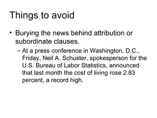 Things to avoid
• Burying the news behind attribution or
  subordinate clauses.
  – At a press conference in Washington, D.C.,
    Friday, Neil A. Schuster, spokesperson for the
    U.S. Bureau of Labor Statistics, announced
    that last month the cost of living rose 2.83
    percent, a record high.
 