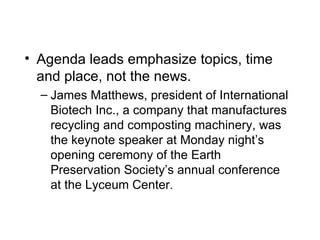 • Agenda leads emphasize topics, time
  and place, not the news.
  – James Matthews, president of International
    Biotech Inc., a company that manufactures
    recycling and composting machinery, was
    the keynote speaker at Monday night’s
    opening ceremony of the Earth
    Preservation Society’s annual conference
    at the Lyceum Center.
 