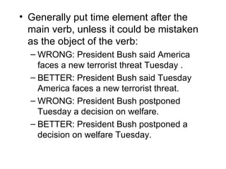 • Generally put time element after the
  main verb, unless it could be mistaken
  as the object of the verb:
  – WRONG: President Bush said America
    faces a new terrorist threat Tuesday .
  – BETTER: President Bush said Tuesday
    America faces a new terrorist threat.
  – WRONG: President Bush postponed
    Tuesday a decision on welfare.
  – BETTER: President Bush postponed a
    decision on welfare Tuesday.
 