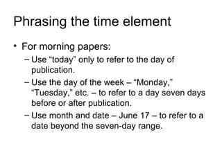 Phrasing the time element
• For morning papers:
  – Use “today” only to refer to the day of
    publication.
  – Use the day of the week – “Monday,”
    “Tuesday,” etc. – to refer to a day seven days
    before or after publication.
  – Use month and date – June 17 – to refer to a
    date beyond the seven-day range.
 