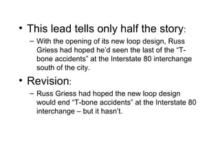• This lead tells only half the story:
  – With the opening of its new loop design, Russ
    Griess had hoped he’d seen the last of the “T-
    bone accidents” at the Interstate 80 interchange
    south of the city.
• Revision:
  – Russ Griess had hoped the new loop design
    would end “T-bone accidents” at the Interstate 80
    interchange – but it hasn’t.
 