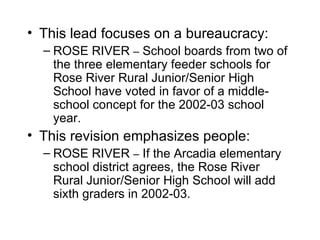 • This lead focuses on a bureaucracy:
  – ROSE RIVER – School boards from two of
    the three elementary feeder schools for
    Rose River Rural Junior/Senior High
    School have voted in favor of a middle-
    school concept for the 2002-03 school
    year.
• This revision emphasizes people:
  – ROSE RIVER – If the Arcadia elementary
    school district agrees, the Rose River
    Rural Junior/Senior High School will add
    sixth graders in 2002-03.
 
