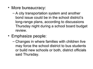 • More bureaucracy:
  – A city transportation system and another
    bond issue could be in the school district’s
    long-range plans, according to discussions
    Thursday night during a school board budget
    review.
• Emphasize people:
  – Changes in where families with children live
    may force the school district to bus students
    or build new schools or both, district officials
    said Thursday.
 