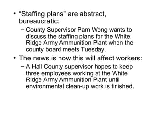 • “Staffing plans” are abstract,
  bureaucratic:
  – County Supervisor Pam Wong wants to
    discuss the staffing plans for the White
    Ridge Army Ammunition Plant when the
    county board meets Tuesday.
• The news is how this will affect workers:
  – A Hall County supervisor hopes to keep
    three employees working at the White
    Ridge Army Ammunition Plant until
    environmental clean-up work is finished.
 