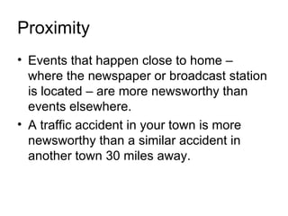 Proximity
• Events that happen close to home –
  where the newspaper or broadcast station
  is located – are more newsworthy than
  events elsewhere.
• A traffic accident in your town is more
  newsworthy than a similar accident in
  another town 30 miles away.
 