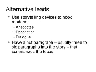 Alternative leads
• Use storytelling devices to hook
  readers:
  – Anecdotes
  – Description
  – Dialogue
• Have a nut paragraph – usually three to
  six paragraphs into the story – that
  summarizes the focus.
 