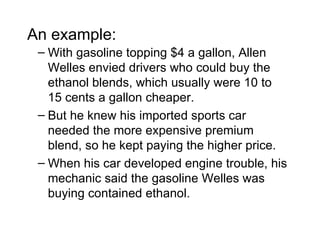 An example:
 – With gasoline topping $4 a gallon, Allen
   Welles envied drivers who could buy the
   ethanol blends, which usually were 10 to
   15 cents a gallon cheaper.
 – But he knew his imported sports car
   needed the more expensive premium
   blend, so he kept paying the higher price.
 – When his car developed engine trouble, his
   mechanic said the gasoline Welles was
   buying contained ethanol.
 