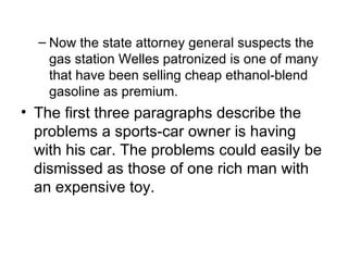 – Now the state attorney general suspects the
    gas station Welles patronized is one of many
    that have been selling cheap ethanol-blend
    gasoline as premium.
• The first three paragraphs describe the
  problems a sports-car owner is having
  with his car. The problems could easily be
  dismissed as those of one rich man with
  an expensive toy.
 