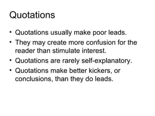 Quotations
• Quotations usually make poor leads.
• They may create more confusion for the
  reader than stimulate interest.
• Quotations are rarely self-explanatory.
• Quotations make better kickers, or
  conclusions, than they do leads.
 