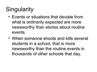 Singularity
• Events or situations that deviate from
  what is ordinarily expected are more
  newsworthy than stories about routine
  events.
• When someone shoots and kills several
  students in a school, that is more
  newsworthy than the routine events in
  thousands of other schools that day.
 