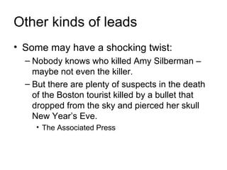 Other kinds of leads
• Some may have a shocking twist:
  – Nobody knows who killed Amy Silberman –
    maybe not even the killer.
  – But there are plenty of suspects in the death
    of the Boston tourist killed by a bullet that
    dropped from the sky and pierced her skull
    New Year’s Eve.
    • The Associated Press
 