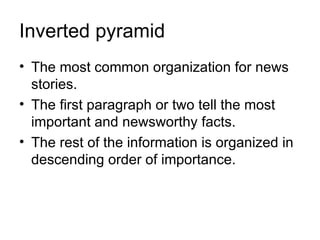 Inverted pyramid
• The most common organization for news
  stories.
• The first paragraph or two tell the most
  important and newsworthy facts.
• The rest of the information is organized in
  descending order of importance.
 