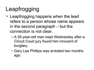 Leapfrogging
• Leapfrogging happens when the lead
  refers to a person whose name appears
  in the second paragraph – but the
  connection is not clear.
  – A 55-year-old man wept Wednesday after a
    Circuit Court jury found him innocent of
    burglary.
  – Gary Lee Phillips was arrested two months
    ago.
 
