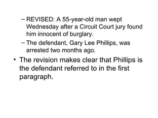 – REVISED: A 55-year-old man wept
    Wednesday after a Circuit Court jury found
    him innocent of burglary.
  – The defendant, Gary Lee Phillips, was
    arrested two months ago.
• The revision makes clear that Phillips is
  the defendant referred to in the first
  paragraph.
 